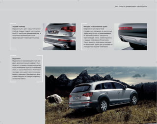 6 | 7 Спорт и дизайн/пакет offroad style




Задний спойлер                          Насадки на выхлопные трубы
Окрашенный в цвет «серый металлик»      Спортивной альтернативой
спойлер придает задней части кузова     стандартным насадкам на выхлопные
Audi Q7 ещё более динамичный вид, а     трубы могут стать устанавливаемые
защита из нержавеющей стали             по желанию клиента насадки из
предотвращает повреждения днища.        нержавеющей стали, комбинируемые
                                        с задним спойлером offroad style.
                                        Также имеются спортивные насадки
                                        на выхлопные трубы для установки со
                                        стандартным задним спойлером.




Подножки
Подножки из нержавеющей стали соз-
дают дополнительный комфорт. Они
облегчат установку поперечных релин-
гов и размещение груза в устанавлива-
емом на крыше багажнике. Резиновые
накладки уменьшают риск соскальзы-
вания с подножки. Максимально допу-
стимая нагрузка на каждую подножку
составляет 300 кг.
 