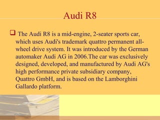 Audi R8
 The Audi R8 is a mid-engine, 2-seater sports car,
which uses Audi's trademark quattro permanent all-
wheel drive system. It was introduced by the German
automaker Audi AG in 2006.The car was exclusively
designed, developed, and manufactured by Audi AG's
high performance private subsidiary company,
Quattro GmbH, and is based on the Lamborghini
Gallardo platform.
 