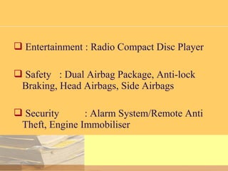  Entertainment : Radio Compact Disc Player
 Safety : Dual Airbag Package, Anti-lock
Braking, Head Airbags, Side Airbags
 Security : Alarm System/Remote Anti
Theft, Engine Immobiliser
 