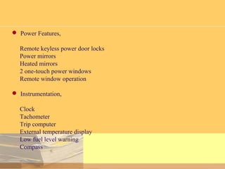  Power Features,
Remote keyless power door locks
Power mirrors
Heated mirrors
2 one-touch power windows
Remote window operation
 Instrumentation,
Clock
Tachometer
Trip computer
External temperature display
Low fuel level warning
Compass
 