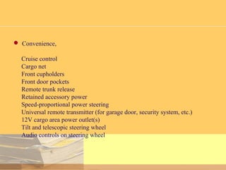  Convenience,
Cruise control
Cargo net
Front cupholders
Front door pockets
Remote trunk release
Retained accessory power
Speed-proportional power steering
Universal remote transmitter (for garage door, security system, etc.)
12V cargo area power outlet(s)
Tilt and telescopic steering wheel
Audio controls on steering wheel
 