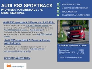 AUDI RS3 SPORTBACK
PROFITEER VAN MINIMAAL € 776,-
GROEPSKORTING.


 Audi RS3 sportback 5 Deurs v.a. € 67.425,-
  Via ons koopt u uw nieuwe Audi RS3 sportback 5 Deurs met
  extra hoge korting. Consumenten zoals u bestellen de nieuwe
  Audi RS3 sportback 5 Deurs via AutoVoordelig.nl bij onze
  Audi dealers. Omdat deze dealers door ons meer
  verkopen, geven zij u extra korting op de Audi RS3 sportback
  5 Deurs.

  Audi RS3 sportback 5 Deurs acties en
  aanbiedingen
                                                                 Audi RS3 sportback 5 Deurs
  Naast het geven van deze korting gaan wij ook voor u
  actief op zoek naar interessante Audi RS3 5 Deurs
                                                                 Dealerprijs v.a.                 € 68200
  sportback aanbiedingen en acties.                              Minimale korting (1,5%)          €   776
                                                                 Via ons                          € 67425

                                                                 * De prijs is exclusief rijklaarmaakkosten.
  OFFERTE AANVRAGEN
 