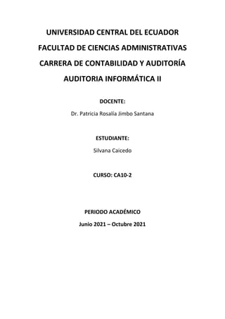 UNIVERSIDAD CENTRAL DEL ECUADOR
FACULTAD DE CIENCIAS ADMINISTRATIVAS
CARRERA DE CONTABILIDAD Y AUDITORÍA
AUDITORIA INFORMÁTICA II
DOCENTE:
Dr. Patricia Rosalía Jimbo Santana
ESTUDIANTE:
Silvana Caicedo
CURSO: CA10-2
PERIODO ACADÉMICO
Junio 2021 – Octubre 2021
 