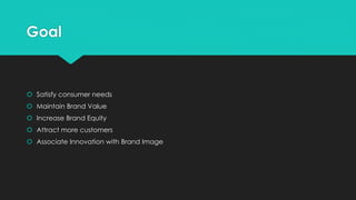 Goal
 Satisfy consumer needs
 Maintain Brand Value
 Increase Brand Equity
 Attract more customers
 Associate Innovation with Brand Image
 