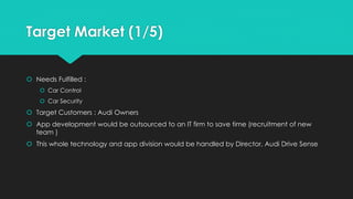 Target Market (1/5)
 Needs Fulfilled :
 Car Control
 Car Security
 Target Customers : Audi Owners
 App development would be outsourced to an IT firm to save time (recruitment of new
team )
 This whole technology and app division would be handled by Director, Audi Drive Sense
 