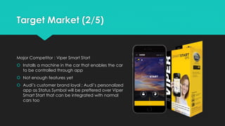 Target Market (2/5)
Major Competitor : Viper Smart Start
 Installs a machine in the car that enables the car
to be controlled through app
 Not enough features yet
 Audi’s customer brand loyal ; Audi’s personalized
app as Status Symbol will be preffered over Viper
Smart Start that can be integrated with normal
cars too
 