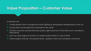 Value Proposition – Customer Value
Customers can
 Create presets which changes the mood, lighting & atmosphere (temperature) of the car
 Locate their car remotely from anywhere in the world
 Control’s car entry exit (remote lock system), lights and horn to find their car in crowded or
dark places
 Lock car, stop engine & connect to nearest police station in case of theft
 Check engine oil levels, tire pressure levels , pollution check and schedule car service
 