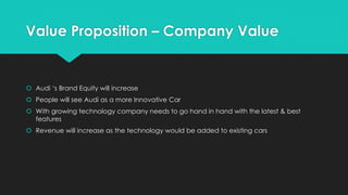 Value Proposition – Company Value
 Audi ‘s Brand Equity will increase
 People will see Audi as a more Innovative Car
 With growing technology company needs to go hand in hand with the latest & best
features
 Revenue will increase as the technology would be added to existing cars
 