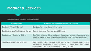 Product & Services
Features of the product are as follows :
Free Features Premium Features (Through Subscription)
Car Lock /Unlock Control Car Locate ( Anywhere in the world )
Car Engine and Tire Pressure Details Car Atmosphere (Temperature) Control
Car Locate ( Radius of 500 m) Car Theft Control ( Immediately stops cars engine , locks car and
sends a signal to nearest police station for help ) on just one touch
Car Lights Flash / Horn Control User Presets (Sets mood, lightning, music, temperature, mode
(economy/performance/normal), steering adjustment, seat height
adjustment, mirrors adjustment according to user )
 