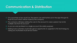 Communication & Distribution
 On a purchase of any Audi Car, The person can add his/her car in the app through his
Audi Account which will be made by the company
 The company will keep adding the cars to the account in case a person has to link
multiple cars from his account
 A car can only be linked to a single account (for safety purpose)
 Existing Audi customers would also get an opportunity to upgrade to this technology by
visiting any Authorized Audi service station
 
