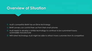 Overview of Situation
 Audi’s competitor BMW has an iDrive technology
 BMW owners can control their car from their smart phones
 Audi needs to develop a similar technology to continue to be a prominent luxury
automobile manufacturer
 With latest technology Audi might be able to attract more customers from its competitors
 