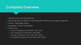 Company Overview
 German Luxury Care Manufacturer
 One of the most successful car manufacturers in premium and supercar segment
 Owner : Volkswagen Group
 Subsidiaries : Ducati, Lamborghini
 Product Line
 Sedans : Ranging from USD 30,900 – USD 114,900
 SUVs : Ranging from USD 37,900 – USD 54,800
 Coupes : Ranging from USD 41,200 – USD 162,900
 Convertibles : Ranging from USD 36,600 –USD 129,400
 
