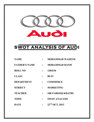 SWOT Analysis of Audi
SWOT ANALYSIS OF AUDI
NAME : MOHAMMAD WASEEM
FATHER’S NAME : MOHAMMAD HANIF
ROLL NO : 1204136
CLASS : BS IV
DEPARTMENT : COMMERCE
SUBJECT : MARKETING
TEACHER : SIR FAROOQ KHATRI
TOPIC : SWOT ANALYSIS
DATE : 22ND
OCT, 2013
 