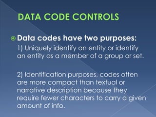  Data   codes have two purposes:
 1) Uniquely identify an entity or identify
 an entity as a member of a group or set.

 2) Identification purposes, codes often
 are more compact than textual or
 narrative description because they
 require fewer characters to carry a given
 amount of info.
 