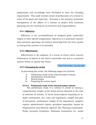 programmes and accordingly been developed to meet the changing
requirements. This audit involves review of performance of a scheme in
terms of the goals and objectives. Economy is the practical systematic
management of the affairs of a scheme of project with minimum
operating cost for carrying out its functions and responsibilities.

   5.5.1. Efficiency

    Efficiency is the accomplishment of assigned goals, production
targets or other specific programmes, objectives in a systematic manner
with minimum operating cost without detracting from the level, quality
or timing of the services to be provided.

   5.5.2. Effectiveness

    Effectiveness is the adoption of a course of action which assures
achievement of objects at the lowest reasonable cost and in a practical
manner within an agreed time frame.

                                               Para 17.04 of Intro. Accts & audit
   5.5.3. Processing the review

    In processing the review, the following stages are involved:
         1)     Preliminary study of the selected project scheme
         2)     Development of Audit Plan
         3)     Review proper
         4)     Preparing the review report

      5.5.3.1. Preliminary study of the selected project scheme
           The preliminary study of a scheme is aimed at having a
      comprehensive insight in the broad picture obtained at the time
      of selection of scheme, to locate areas/aspects requiring an in-
      depth examination, Act, rules and regulations, budget and plan
      of documents, performance budget of the department, progress
      reports, administrative reports, periodical appraisals, reports by
      Departmental and External Agencies like Planning Commission,
      Public Accounts Committee. Estimates Committees etc. would


                                                                             11
 