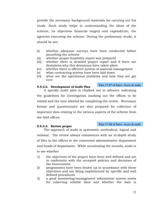 provide the necessary background materials for carrying out his
study. Such study helps in understanding the ideas of the
scheme, its objectives financial targets and expenditure, the
agencies executing the scheme. During the preliminary study, it
should be see:

(i)      whether adequate surveys have been conducted before
         launching the scheme
(ii)     whether proper feasibility report was prepared
(iii)    whether there is detailed project report and if there are
         deviations why this deviations have taken place
(iv)     whether there is effective system of material management
(v)      what contracting system have been laid down
(vi)     what are the operational problems and how they are got
         over
                                            Para 17.07 of Intro. Accts & audit
5.5.3.2. Development of Audit Plan
        A specific audit plan is chalked out in advance indicating
the guidelines for investigation marking out the offices to be
visited and the time allotted for completing the review. Necessary
format and questionnaire are also prepared for collection of
important data relating to the various aspects of the scheme from
the field offices.

                                            Para 17.08 of Intro. Accts & audit
5.5.3.3. Review proper
        The approach of audit is systematic methodical, logical and
rational. The review always commences with an in-depth study
of files in the offices in the concerned administrative department
and heads of department. While scrutinizing the records, audit is
to see whether
1)       the objectives of the project have been well defined and are
         in conformity with the accepted policies and decisions of
         the Government
2)       programmes have been drawn up in accordance with these
         objectives and are being implemented by specific and well
         defined procedures
3)       a good monitoring/management information system exists
         for collecting reliable data and whether the date is


                                                                       12
 