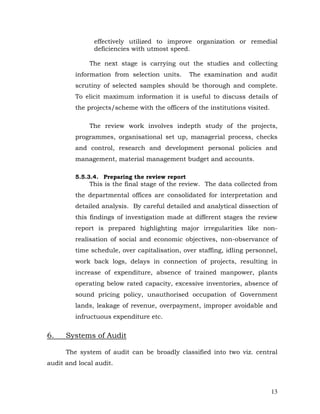 effectively utilized to improve organization or remedial
               deficiencies with utmost speed.

              The next stage is carrying out the studies and collecting
         information from selection units.      The examination and audit
         scrutiny of selected samples should be thorough and complete.
         To elicit maximum information it is useful to discuss details of
         the projects/scheme with the officers of the institutions visited.

              The review work involves indepth study of the projects,
         programmes, organisational set up, managerial process, checks
         and control, research and development personal policies and
         management, material management budget and accounts.

         5.5.3.4. Preparing the review report
              This is the final stage of the review. The data collected from
         the departmental offices are consolidated for interpretation and
         detailed analysis. By careful detailed and analytical dissection of
         this findings of investigation made at different stages the review
         report is prepared highlighting major irregularities like non-
         realisation of social and economic objectives, non-observance of
         time schedule, over capitalisation, over staffing, idling personnel,
         work back logs, delays in connection of projects, resulting in
         increase of expenditure, absence of trained manpower, plants
         operating below rated capacity, excessive inventories, absence of
         sound pricing policy, unauthorised occupation of Government
         lands, leakage of revenue, overpayment, improper avoidable and
         infructuous expenditure etc.


6.    Systems of Audit

      The system of audit can be broadly classified into two viz. central
audit and local audit.



                                                                              13
 