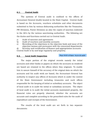 6.1.       Central Audit

       The systems of Central audit is confined to the offices of
Accountant General (Audit) located in the State Capital. Central Audit
is based on the Accounts, vouchers schedules and other documents
submitted to him by various disbursing authorities like the Treasuries,
PW Divisions, Forest Divisions as also the copies of sanction endorsed
to the AG's by the various sanctioning authorities. The following are
the duties and functions carried out in Central Audit.
a)   Audit of sanction and agreements
b)   Audit of vouchers and monthly accounts
c)   Recording of the objections in the objection book and issue of the
     objection memos and pursuance with the concerned departments
d)   Scrutiny and certification of finance and appropriation accounts
Central Audit is by and large regularity and propriety.

6.2.       Local Audit Inspection              Para 18.01 of Intro. Accts & audit

       The major portion of the original records namely the initial
accounts and other books or papers on which the accounts so rendered
are based are retained in the offices where they originate. To enable
him to assure himself of the accuracy of the original data on which the
accounts and his audit work are based, the Accountant General has
authority to inspect any offices of Accounts which is under the control
of the State Government including treasuries and such offices
responsible for the keeping of initial or subsidiary accounts. The object
of local audit is to audit the initial or subsidiary accounts. The object
of local audit is to audit the initial accounts maintained properly, the
financial rules are properly observed, whether the accounts are
accurate and complete according to the prescribed rules for the audit of
expenditure and receipts of the Government.

       The results of the local audit are set forth in two separate
documents:



                                                                          14
 