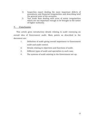 1)    Inspection report dealing the more important defects of
                procedures and financial irregularities and describing brief
                the general state of the accounts.
          2)    Test Audit Note dealing with error of minor irregularities
                which are not important enough to be brought to the notice
                of higher authority.

7.     Conclusion

     This article gives introductory details relating to audit conveying an
overall idea of Government audit. Main points as described in the
document are:
         1.     Definition of audit giving overall importance to Government
                audit and audit control.
         2.     Details relating to objectives and functions of audit.
         3.     Different types of audit and specialties in each case.
         4.     The systems of audit existing in the Government set up.




                                                                          15
 