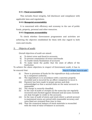 2.4.1. Fiscal accountability

          This includes fiscal integrity, full disclosure and compliance with
     applicable laws and regulations.
        2.4.2. Managerial accountability

          It is concerned with efficiency and economy in the use of public
     funds, property, personal and other resources.
        2.4.3. Programme accountability

          To check whether Government programmes and activities are
     achieving the objective established for them with due regard to both
     costs and results.


3.      Objects of audit

        Overall objectives of audit are aimed:
         a) To detect error and fraud in accounts
         b) To prevent commission of errors and frauds
         c) To enable timely finalization of accounts
         d) To make know the public that the state of affairs of the
            Institution
To achieve the above objectives in respect of Government audit, it has to
be ensured that:                                            Para 6.17 of Intro. Accts & audit
        (i)     There is provision of funds for the expenditure duly authorized
                by a competent authority.
        (ii)    The expenditure is in accordance with a sanction properly
                accorded and is incurred by an officer competent to incur it.
        (iii)   Payment has been made to proper person and duly
                acknowledged so that a second claim on the same account is
                impossible.
        (iv)    The charge is correctly classified.
        (v)     In the case of audit or receipts (1) the sums due are regularly
                recovered and checked against demand and (2) sums received
                are duly brought to credit in the accounts.
        (vi)    In the case of audit of stores and stock where a priced account
                is maintained stores are priced with reasonable accuracy and
                rates fixed are reviewed from time to time.
        (vii)   That the numerical balance of stock materials is reconciled
                with the total of value of balance in accounts.



                                                                                 3
 