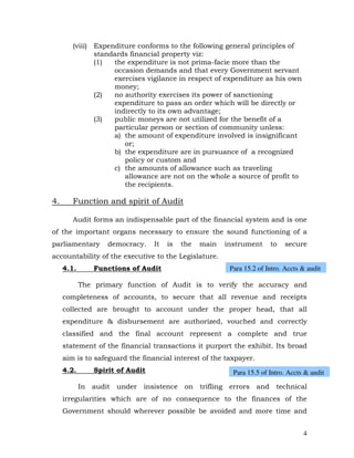 (viii) Expenditure conforms to the following general principles of
               standards financial property viz:
               (1)  the expenditure is not prima-facie more than the
                    occasion demands and that every Government servant
                    exercises vigilance in respect of expenditure as his own
                    money;
               (2)  no authority exercises its power of sanctioning
                    expenditure to pass an order which will be directly or
                    indirectly to its own advantage;
               (3)  public moneys are not utilized for the benefit of a
                    particular person or section of community unless:
                    a) the amount of expenditure involved is insignificant
                       or;
                    b) the expenditure are in pursuance of a recognized
                       policy or custom and
                    c) the amounts of allowance such as traveling
                       allowance are not on the whole a source of profit to
                       the recipients.

4.      Function and spirit of Audit

        Audit forms an indispensable part of the financial system and is one
of the important organs necessary to ensure the sound functioning of a
parliamentary       democracy.    It   is   the   main   instrument     to    secure
accountability of the executive to the Legislature.
     4.1.       Functions of Audit                        Para 15.2 of Intro. Accts & audit

            The primary function of Audit is to verify the accuracy and
     completeness of accounts, to secure that all revenue and receipts
     collected are brought to account under the proper head, that all
     expenditure & disbursement are authorized, vouched and correctly
     classified and the final account represent a complete and true
     statement of the financial transactions it purport the exhibit. Its broad
     aim is to safeguard the financial interest of the taxpayer.
     4.2.       Spirit of Audit                            Para 15.5 of Intro. Accts & audit

            In audit under insistence on trifling errors and technical
     irregularities which are of no consequence to the finances of the
     Government should wherever possible be avoided and more time and


                                                                                    4
 