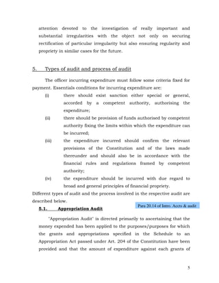 attention    devoted   to    the     investigation    of    really    important     and
     substantial irregularities with the object not only on securing
     rectification of particular irregularity but also ensuring regularity and
     propriety in similar cases for the future.



5.      Types of audit and process of audit

        The officer incurring expenditure must follow some criteria fixed for
payment. Essentials conditions for incurring expenditure are:
        (i)        there should exist sanction either special or general,
                   accorded      by   a   competent       authority,      authorising     the
                   expenditure;
        (ii)       there should be provision of funds authorised by competent
                   authority fixing the limits within which the expenditure can
                   be incurred;
        (iii)      the expenditure incurred should confirm the relevant
                   provisions of the Constitution and of the laws made
                   thereunder and should also be in accordance with the
                   financial rules and regulations framed by competent
                   authority;
        (iv)       the expenditure should be incurred with due regard to
                   broad and general principles of financial propriety.
Different types of audit and the process involved in the respective audit are
described below.
                                                                Para 20.14 of Intro. Accts & audit
     5.1.        Appropriation Audit

            "Appropriation Audit" is directed primarily to ascertaining that the
     money expended has been applied to the purposes/purposes for which
     the grants and appropriations specified in the Schedule to an
     Appropriation Act passed under Art. 204 of the Constitution have been
     provided and that the amount of expenditure against each grants of



                                                                                             5
 