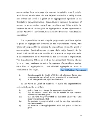 appropriation does not exceed the amount included in that Schedule.
Audit has to satisfy itself that the expenditure which is being audited
falls within the scope of a grant or an appropriation specified in the
Schedule to the Appropriation. Expenditure in excess of the amount of
a grant or appropriation as well as expenditure not falling within the
scope or intention of any grant or appropriation unless regularized as
land in Art 205 of the Constitution should be treated as 'unauthorized
expenditure'.

        The responsibility for watching the progress of expenditure against
a grant or appropriation devolves on the departmental officer, who
ultimately responsible for keeping the expenditure within the grant or
appropriation. Audit will render necessary help to the Executive in the
matter and should see that suitable and adequate arrangements exist
in all Departments of the Government for the control of expenditure.
The Departmental Officer as well as the Accountant 'General should
keep necessary registers to watch the progress of expenditure against
each Unit of Appropriation.         The detailed appropriation audit is
conducted in two stages.                            Para 20.17 of Intro. Accts & audit

   i)          Sanction Audit ie. Audit of Orders of allotment funds and
               re-appropriations which are to be enforced in audit and
   ii)         Audit of expenditure, against allotment

        In the Audit of Order of allotment of fund and representation
orders, it should be seen that:
   i)          orders have been issued by a competent authority
   ii)         the allotments made are not in excess of the amount
               available under the grant
   iii)        the amount re-appropriated is available under the Unit
               from which it is allotted
   iv)         the amount re-appropriated is not for meeting expenditure
               on a new service
   v)          no amount is re-appropriated from one grant to another
               grant



                                                                              6
 