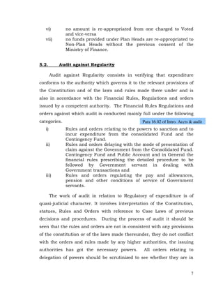 vi)         no amount is re-appropriated from one charged to Voted
               and vice-versa
   vii)        no funds provided under Plan Heads are re-appropriated to
               Non-Plan Heads without the previous consent of the
               Ministry of Finance.


5.2.        Audit against Regularity

        Audit against Regularity consists in verifying that expenditure
conforms to the authority which governs it to the relevant provisions of
the Constitution and of the laws and rules made there under and is
also in accordance with the Financial Rules, Regulations and orders
issued by a competent authority. The Financial Rules Regulations and
orders against which audit is conducted mainly full under the following
categories.                                      Para 16.02 of Intro. Accts & audit
   i)          Rules and orders relating to the powers to sanction and to
               incur expenditure from the consolidated Fund and the
               Contingency Fund.
   ii)         Rules and orders delaying with the mode of presentation of
               claim against the Government from the Consolidated Fund.
               Contingency Fund and Public Account and in General the
               financial rules prescribing the detailed procedure to be
               followed by Government servant in dealing with
               Government transactions and
   iii)        Rules and orders regulating the pay and allowances,
               pension and other conditions of service of Government
               servants.

        The work of audit in relation to Regulatory of expenditure is of
quasi-judicial character. It involves interpretation of the Constitution,
statues, Rules and Orders with reference to Case Laws of previous
decisions and procedures.      During the process of audit it should be
seen that the rules and orders are not in-consistent with any provisions
of the constitution or of the laws made thereunder, they do not conflict
with the orders and rules made by any higher authorities, the issuing
authorities has got the necessary powers.         All orders relating to
delegation of powers should be scrutinized to see whether they are in


                                                                            7
 
