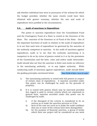 ask whether individual item were in pursuance of the scheme for which
the budget provided, whether the same results could have been
obtained with greater economy, whether the rate and scale of
expenditure were justified in the circumstances.

5.4.       Audit of sanctions to Expenditure

       The power to sanction expenditure from the Consolidated Fund
and the Contingency Fund of a State is vested in the Governor of the
State. The sanction of the Governor or of Fund of the State. One of
the important functions of audit in relation to the audit of expenditure
is to see that each item of expenditure its governed by the sanction of
the authority competent to sanction. In the audit of sanctions against
expenditure, audit is to see that the authority sanctioning it is
competent to do so by virtue of powers vested in it or by the provisions
of the Constitution and the laws. rules and orders made thereunder.
Audit should also see that the sanction is finite and needs no reference
to the sanctioning authority        or to any higher authority.          While
conducting audit of sanctions against expenditure, audit should follow
the guiding principles mentioned below:            Para 20.08 of Intro. Accts & audit

   1)      The sanctioning authority is vested with full powers in respect
           of certain class of expenditure. A sanction accorded under
           this power can be challenged by audit on the grounds of
           propriety.

   2)      If it is vested with powers which may be exercised provided
           due regard is paid to certain criteria which are expressed in
           general form, sanction accorded under this power can be
           challenged by audit.

           i)     if the disregard of the criteria is considered to be so
                  serious as to make the sanction perverse or if the
           ii)    facts of the case are such as to make the audit confident
                  that one or more of the criteria have been disregarded/
           iii)   for the purpose of financial sanction, a group of works
                  which form one project will be considered as one work


                                                                              9
 