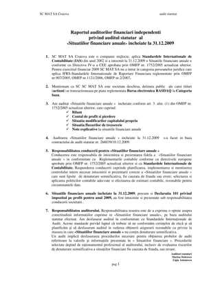 SC MAT SA Craiova audit statutar
Auditori statutari
Mariea Stoicescu
Ligia Antonescu
pag 1
Raportul auditorilor financiari independenti
privind auditul statutar al
«Situatiilor financiare anuale» incheiate la 31.12.2009
1. SC MAT SA Craiova este o companie mijlocie, aplica Standardele Internationale de
Contabilitate (IAS) din anul 2002 si a intocmit la 31.12.2009 « Situatiile financiare anuale »
conforme cu Directiva IV-a a CEE aprobata prin OMFP nr. 1752/2005 actualizat ulterior.
Pentru exercitiul financiar 2009 SC MAT SA nu a intrat in categoria persoanelor juridice care
aplica IFRS-Standardele Internationale de Raportare Financiara reglementate prin OMFP
nr.907/2005, OMFP nr.1121/2006, OMFP nr.2/2007.
2. Mentionam ca SC SC MAT SA este societate deschisa, detinuta public ale carei titluri
(actiuni) se tranzactioneaza pe piata reglementata Bursa electronica RASDAQ la Categoria
baza.
3. Am auditat «Situatiile financiare anuale » incheiate conform art. 3. alin. (1) din OMFP nr.
1752/2005 actualizat ulterior, care cuprind:
Bilant
Contul de profit si pierdere
Situatia modificarilor capitalului propriu
Situatia fluxurilor de trezorerie
Note explicative la situatiile financiare anuale
4. Auditarea «Situatiilor financiare anuale » incheiate la 31.12.2009 s-a facut in baza
contractului de audit statutar nr. 266039/10.12.2009.
5. Responsabilitatea conducerii pentru «Situatiilor financiare anuale »
Conducerea este responsabila de intocmirea si prezentarea fidela a «Situatiilor financiare
anuale » in conformitate cu Reglementarile contabile conforme cu directivele europene
aprobate prin OMFP nr. 1752/2005 actualizat ulterior si cu Standardele Internationale de
Contabilitate. Raspunderea conducerii cuprinde planificarea, implementarea si mentinerea
controlului intern necesar intocmirii si prezentarii corecte a «Situatiilor financiare anuale »
care sunt lipsite de denaturare semnificativa, fie cauzata de frauda sau erore; selectarea si
aplicarea politicilor contabile adecvate si efectuarea de estimari contabile, rezonabile pentru
circumstantele date.
6. Situatiile financiare anuale incheiate la 31.12.2009, precum si Declaratia 101 privind
impozitul pe profit pentru anul 2009, au fost intocmite si prezentate sub responsabilitatea
conducerii societatii .
7. Responsabilitatea auditorului. Responsabilitatea noastra este de a exprima o opinie asupra
corectitudinii informatiilor cuprinse in «Situatiilor financiare anuale», pe baza auditului
statutar efectuat. Am desfasurat auditul în conformitate cu Standardele Interna ionale de
Audit. Aceste standarde prevăd faptul că trebuie să ne conformăm cerin elor de etică şi să
planificăm şi să desfasuram auditul in vederea ob inerii asigurarii rezonabile cu privire la
masura in care «Situatiilor financiare anuale » nu con in denaturare semnificativa.
Un audit implică desfasurarea procedurilor necesare pentru ob inerea probelor de audit
referitoare la valorile şi informa iile prezentate în « Situatiilor financiare ». Procedurile
selectate depind de ra ionamentul profesional al auditorului, inclusiv de evaluarea riscurilor
de denaturare semnificativa a situa iilor financiare fie cauzata de frauda, sau eroare.
 