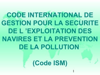 1
CODE INTERNATIONAL DE
GESTION POUR LA SECURITE
DE L ’EXPLOITATION DES
NAVIRES ET LA PREVENTION
DE LA POLLUTION
(Code ISM)
 