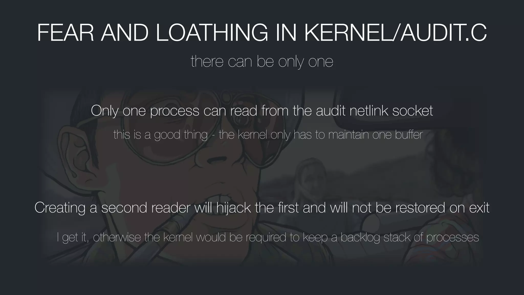 FEAR AND LOATHING IN KERNEL/AUDIT.C
there can be only one
Only one process can read from the audit netlink socket
this is a good thing - the kernel only has to maintain one buffer
Creating a second reader will hĳack the ﬁrst and will not be restored on exit
I get it, otherwise the kernel would be required to keep a backlog stack of processes
 