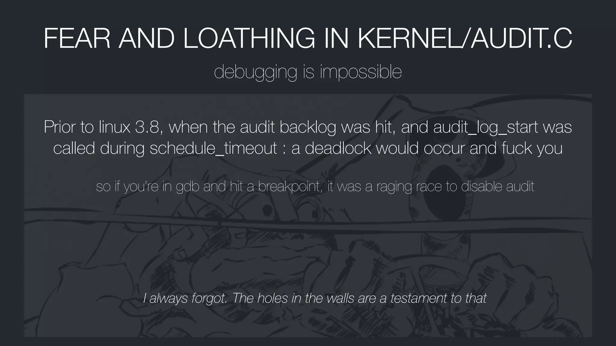 FEAR AND LOATHING IN KERNEL/AUDIT.C
debugging is impossible
Prior to linux 3.8, when the audit backlog was hit, and audit_log_start was
called during schedule_timeout : a deadlock would occur and fuck you
so if you’re in gdb and hit a breakpoint, it was a raging race to disable audit
I always forgot. The holes in the walls are a testament to that
 