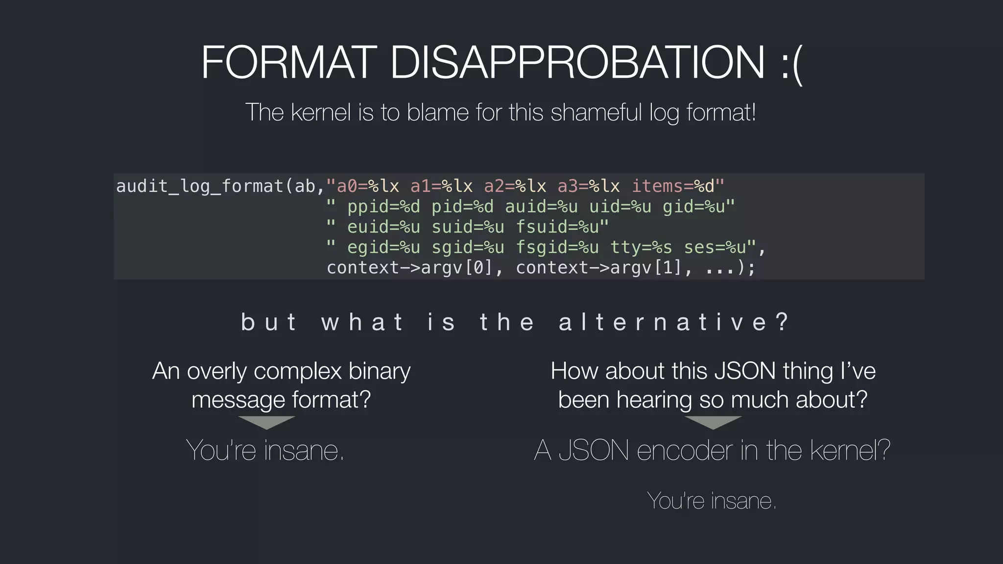 FORMAT DISAPPROBATION :(
The kernel is to blame for this shameful log format!
audit_log_format(ab,"a0=%lx a1=%lx a2=%lx a3=%lx items=%d"
" ppid=%d pid=%d auid=%u uid=%u gid=%u"
" euid=%u suid=%u fsuid=%u"
  " egid=%u sgid=%u fsgid=%u tty=%s ses=%u",
   context->argv[0], context->argv[1], ...);
b u t w h a t i s t h e a l t e r n a t i v e ?
You’re insane. A JSON encoder in the kernel?
You’re insane.
An overly complex binary
message format?
How about this JSON thing I’ve
been hearing so much about?
 