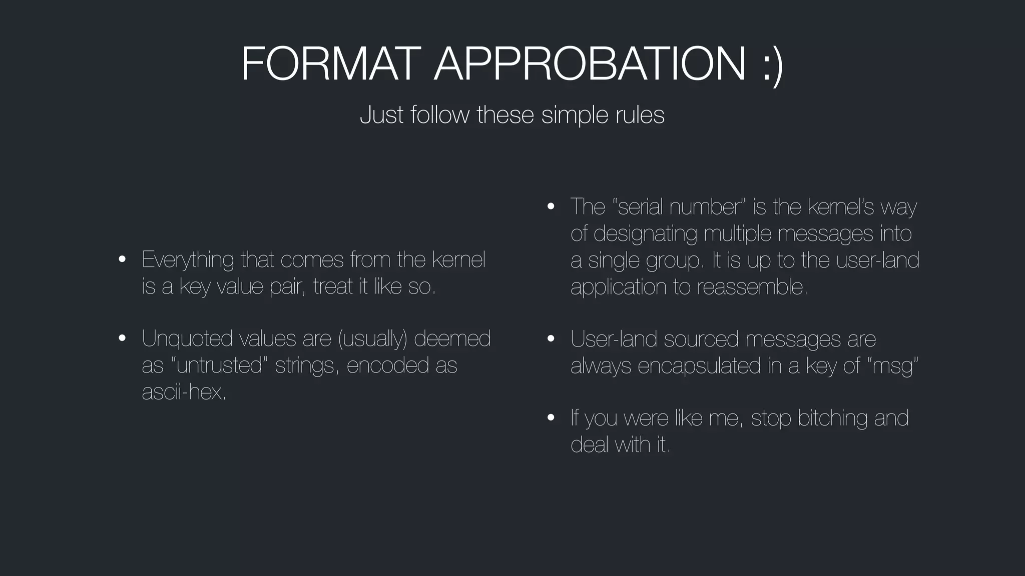 • Everything that comes from the kernel
is a key value pair, treat it like so.
• Unquoted values are (usually) deemed
as “untrusted” strings, encoded as
ascii-hex.
• The “serial number” is the kernel’s way
of designating multiple messages into
a single group. It is up to the user-land
application to reassemble.
• User-land sourced messages are
always encapsulated in a key of “msg”
• If you were like me, stop bitching and
deal with it.
Just follow these simple rules
FORMAT APPROBATION :)
 
