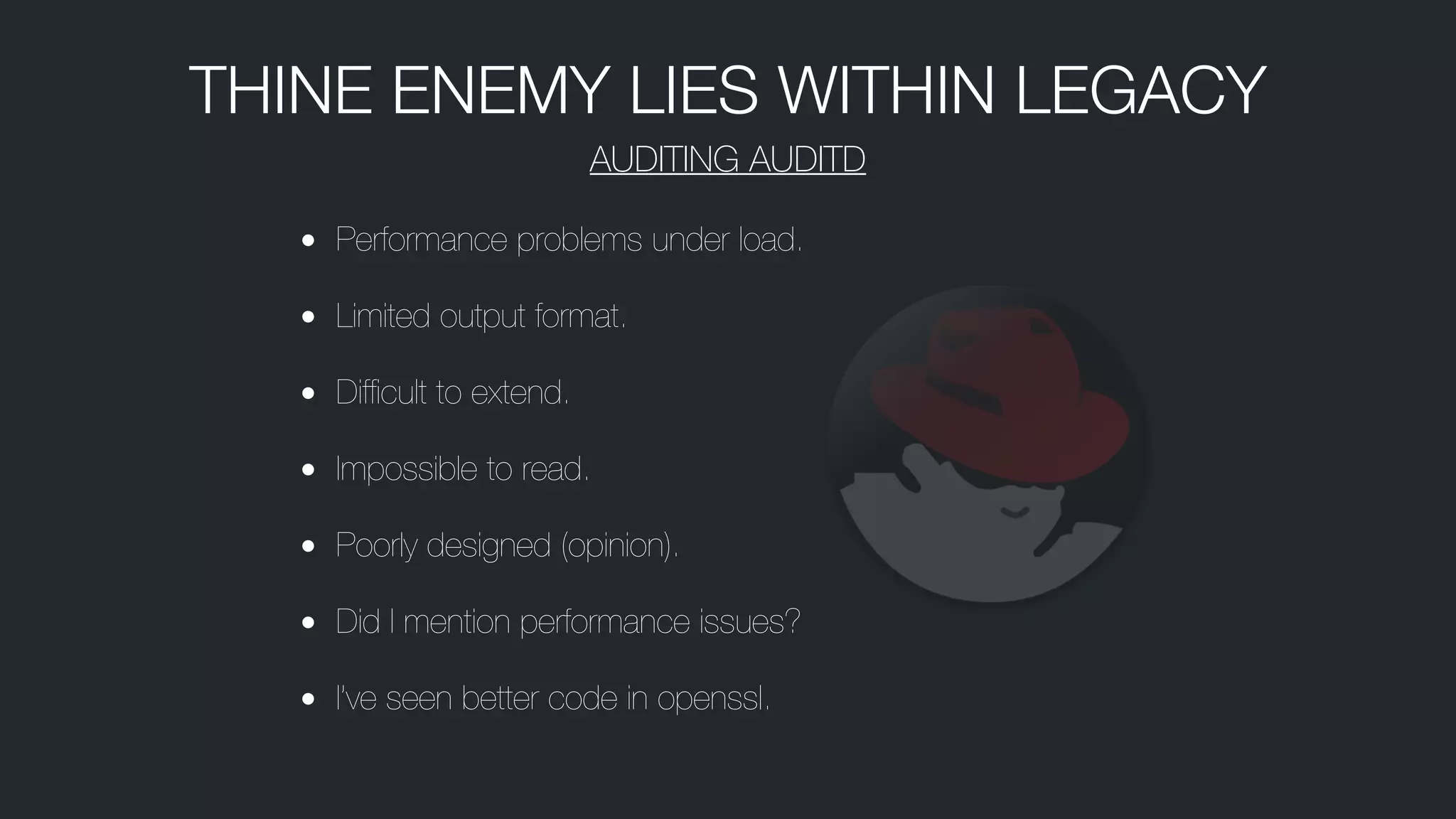 • Performance problems under load.
• Limited output format.
• Difﬁcult to extend.
• Impossible to read.
• Poorly designed (opinion).
• Did I mention performance issues?
• I’ve seen better code in openssl.
THINE ENEMY LIES WITHIN LEGACY
AUDITING AUDITD
 