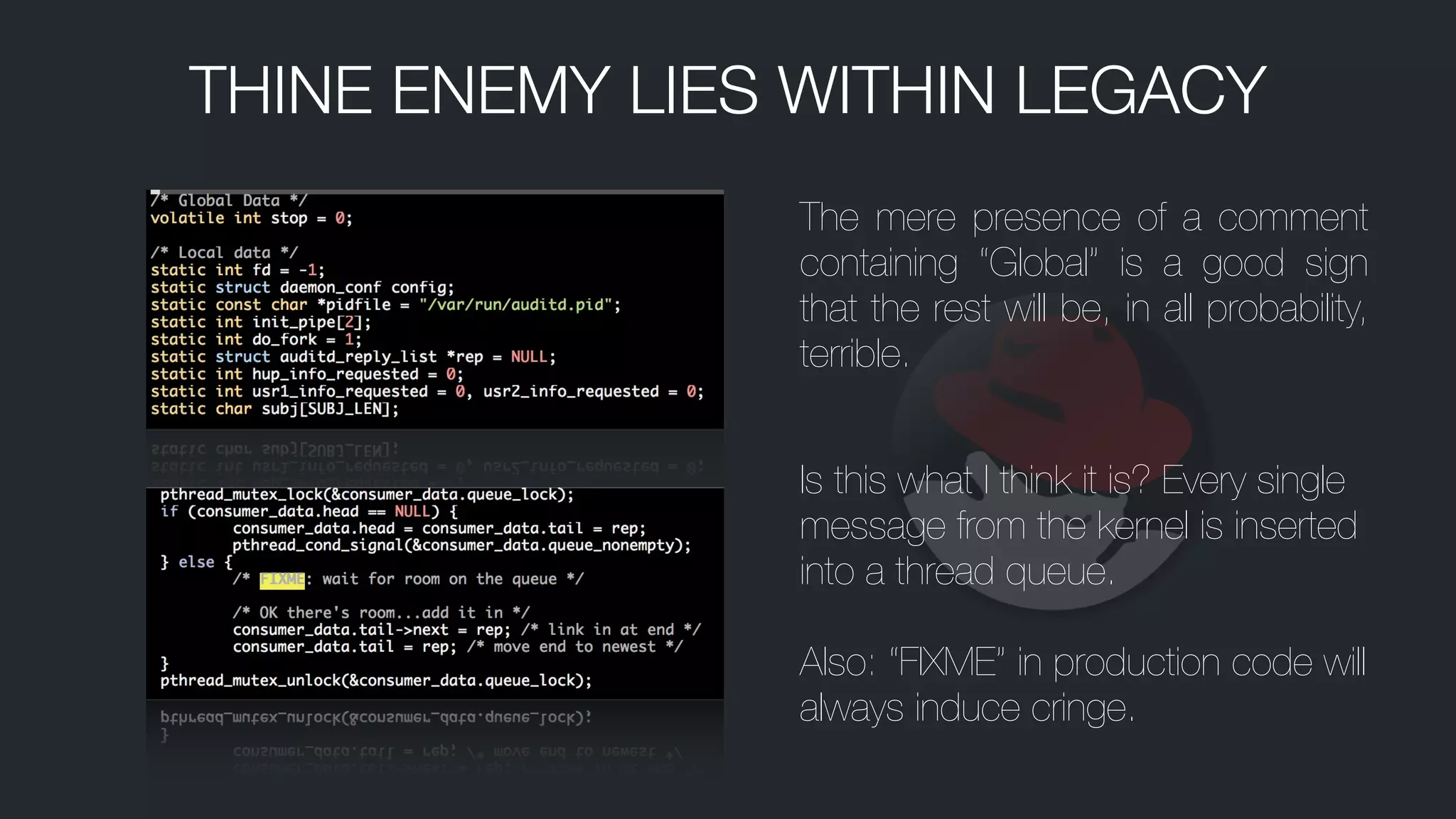 The mere presence of a comment
containing “Global” is a good sign
that the rest will be, in all probability,
terrible.
Is this what I think it is? Every single
message from the kernel is inserted
into a thread queue.
!
Also: “FIXME” in production code will
always induce cringe.
THINE ENEMY LIES WITHIN LEGACY
 
