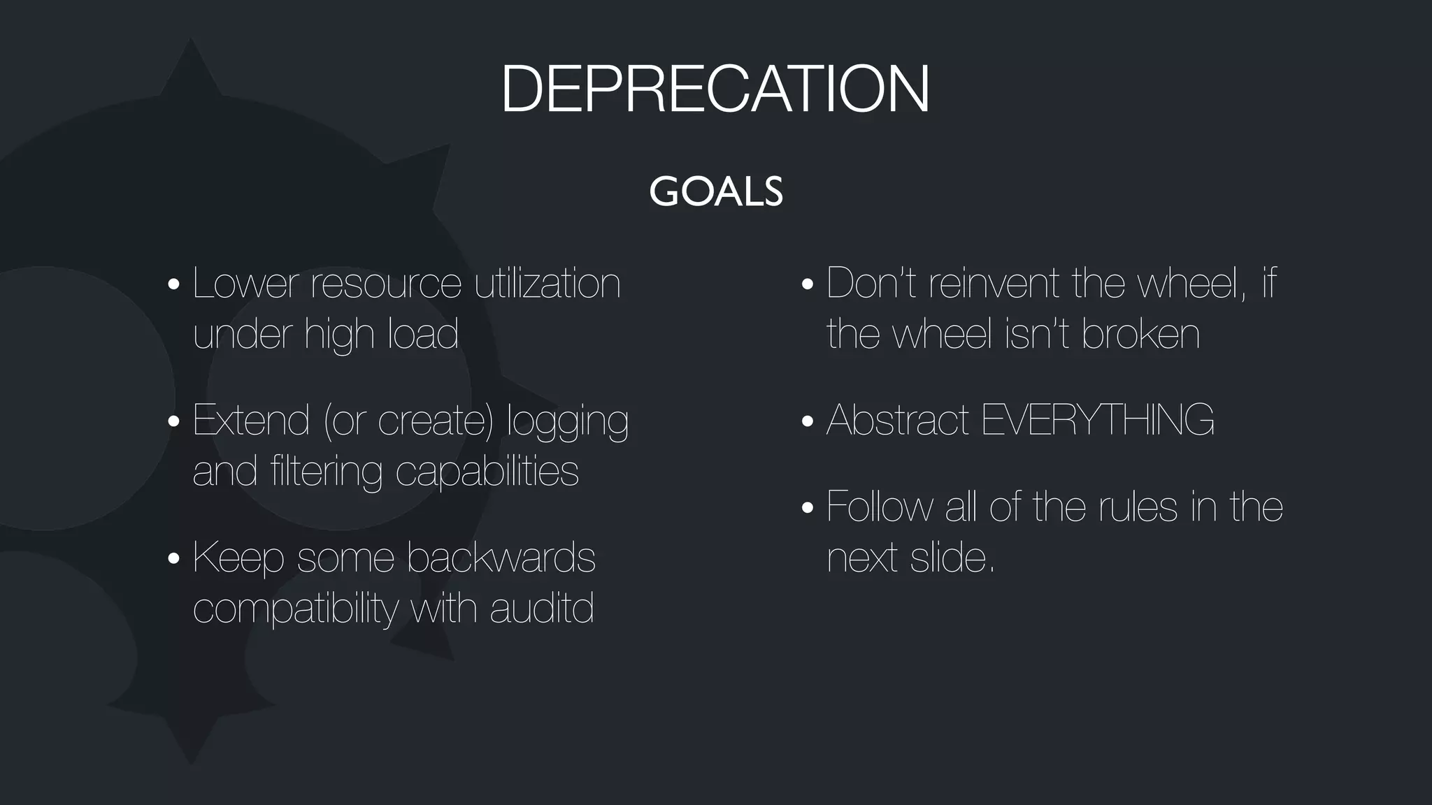 GOALS
• Lower resource utilization
under high load
• Extend (or create) logging
and ﬁltering capabilities
• Keep some backwards
compatibility with auditd
• Don’t reinvent the wheel, if
the wheel isn’t broken
• Abstract EVERYTHING
• Follow all of the rules in the
next slide.
DEPRECATION
 