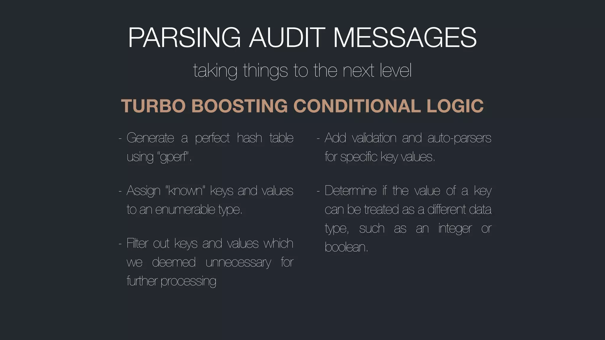 PARSING AUDIT MESSAGES
taking things to the next level
TURBO BOOSTING CONDITIONAL LOGIC
- Generate a perfect hash table
using “gperf”.
- Assign “known” keys and values
to an enumerable type.
- Filter out keys and values which
we deemed unnecessary for
further processing
- Add validation and auto-parsers
for specific key values.
- Determine if the value of a key
can be treated as a different data
type, such as an integer or
boolean.
 