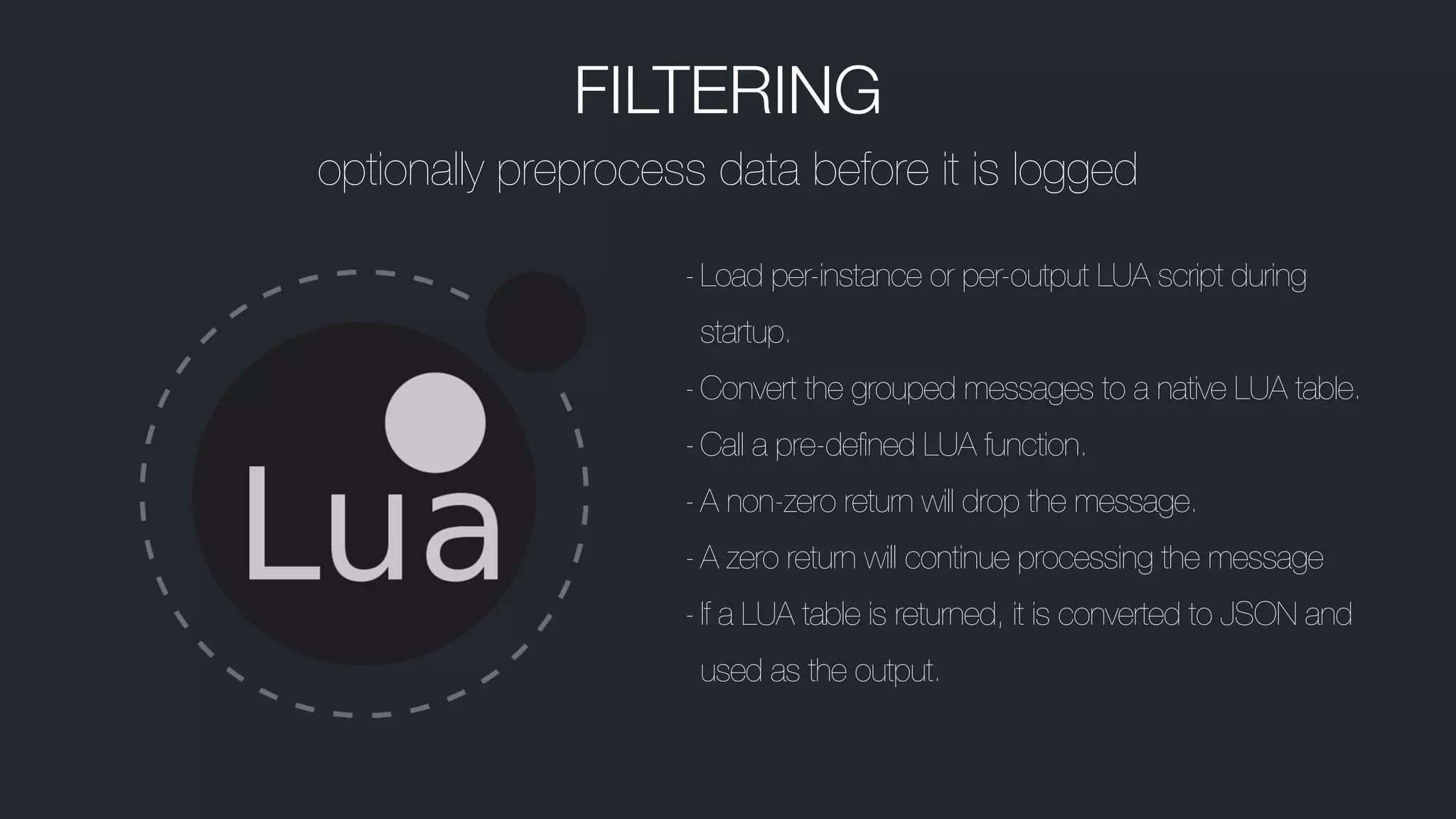 FILTERING
optionally preprocess data before it is logged
-Load per-instance or per-output LUA script during
startup.
-Convert the grouped messages to a native LUA table.
-Call a pre-defined LUA function.
-A non-zero return will drop the message.
-A zero return will continue processing the message
-If a LUA table is returned, it is converted to JSON and
used as the output.
 