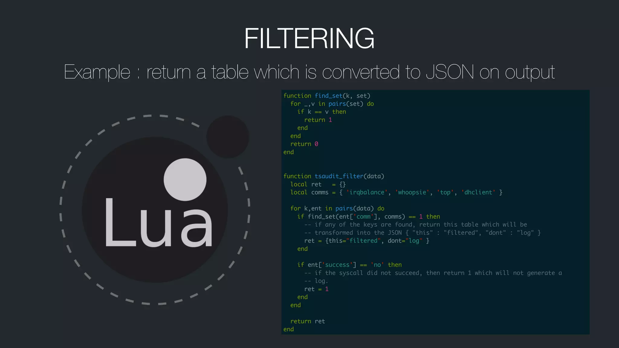 FILTERING
Example : return a table which is converted to JSON on output
function find_set(k, set)	
for _,v in pairs(set) do	
if k == v then	
return 1	
end	
end	
return 0	
end	
!
!
function tsaudit_filter(data)	
local ret = {}	
local comms = { 'irqbalance', 'whoopsie', 'top', 'dhclient' }	
!
for k,ent in pairs(data) do	
if find_set(ent['comm'], comms) == 1 then	
-- if any of the keys are found, return this table which will be	
-- transformed into the JSON { "this" : "filtered", "dont" : "log" }	
ret = {this="filtered", dont="log" }	
end	
!
if ent['success'] == 'no' then	
-- if the syscall did not succeed, then return 1 which will not generate a	
-- log.	
ret = 1	
end	
end	
!
return ret	
end
 