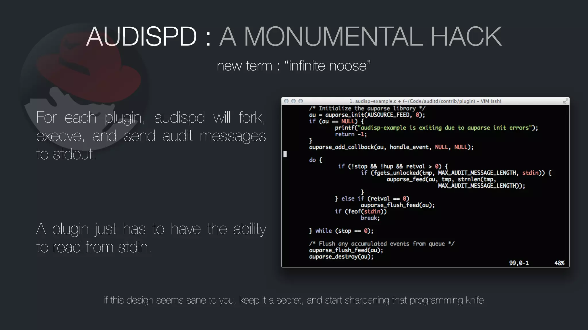 AUDISPD : A MONUMENTAL HACK
For each plugin, audispd will fork,
execve, and send audit messages
to stdout.
A plugin just has to have the ability
to read from stdin.
if this design seems sane to you, keep it a secret, and start sharpening that programming knife
new term : “inﬁnite noose”
 