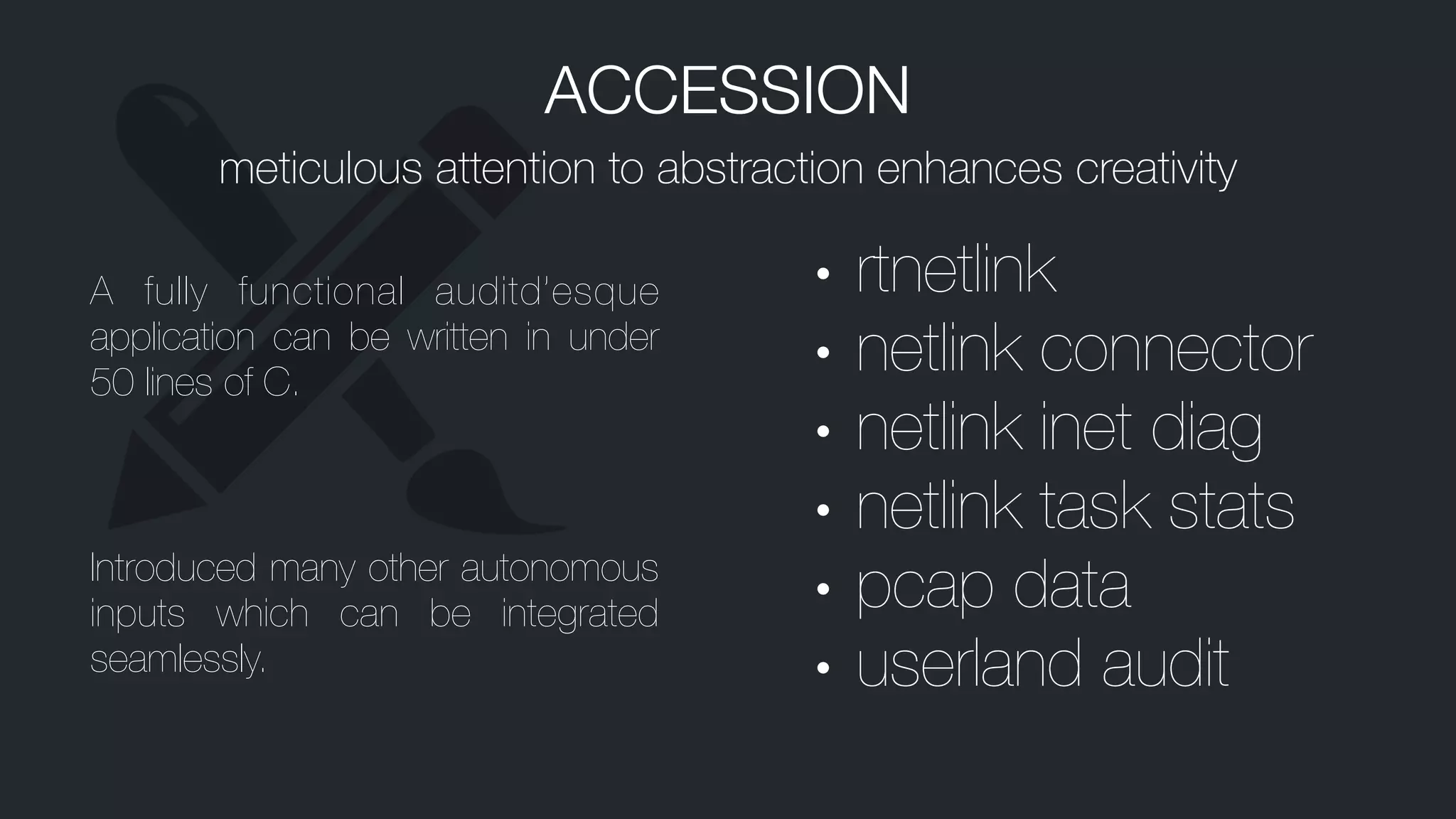 ACCESSION
meticulous attention to abstraction enhances creativity
A fully functional auditd’esque
application can be written in under
50 lines of C.
Introduced many other autonomous
inputs which can be integrated
seamlessly.
• rtnetlink
• netlink connector
• netlink inet diag
• netlink task stats
• pcap data
• userland audit
 