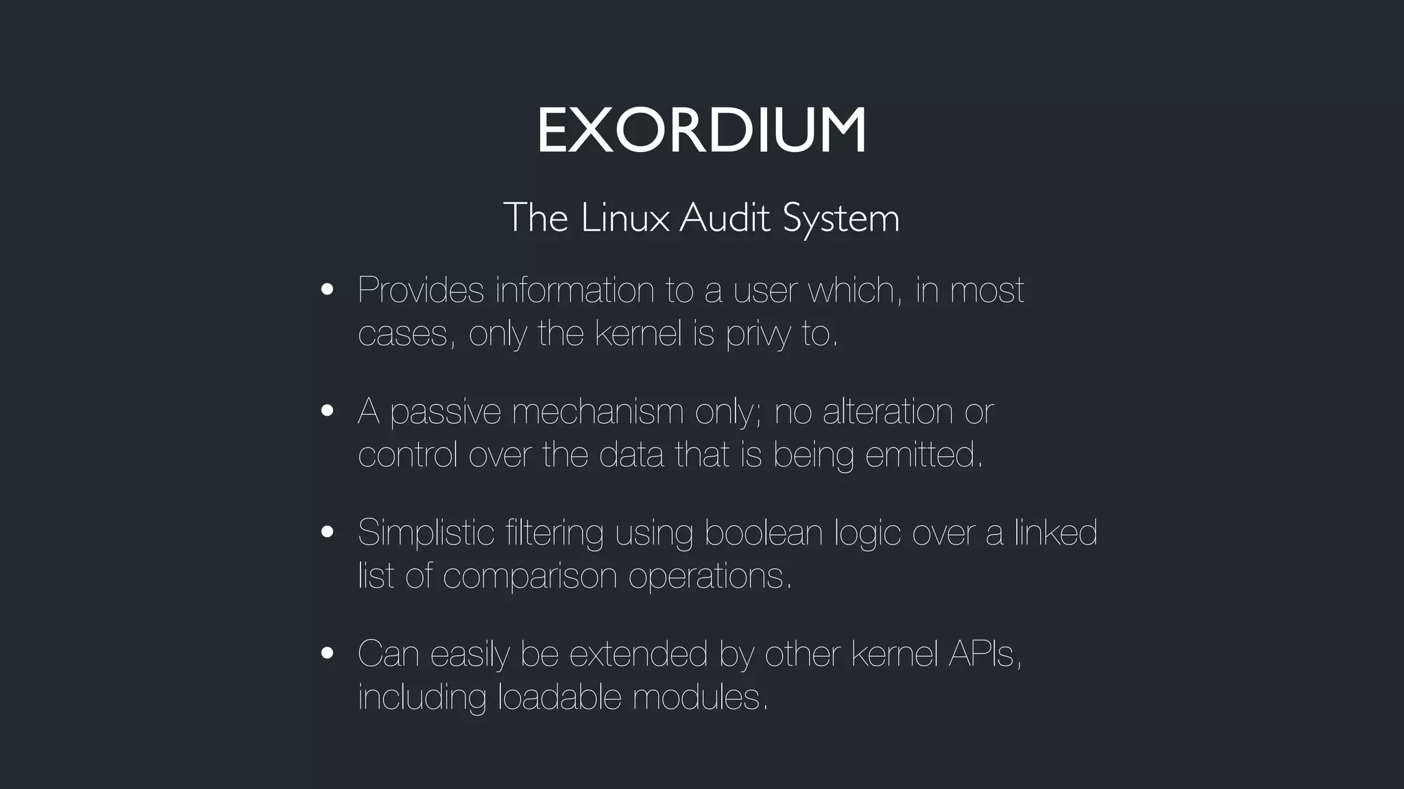 • Provides information to a user which, in most
cases, only the kernel is privy to.
• A passive mechanism only; no alteration or
control over the data that is being emitted.
• Simplistic filtering using boolean logic over a linked
list of comparison operations.
• Can easily be extended by other kernel APIs,
including loadable modules.
The Linux Audit System
EXORDIUM
 