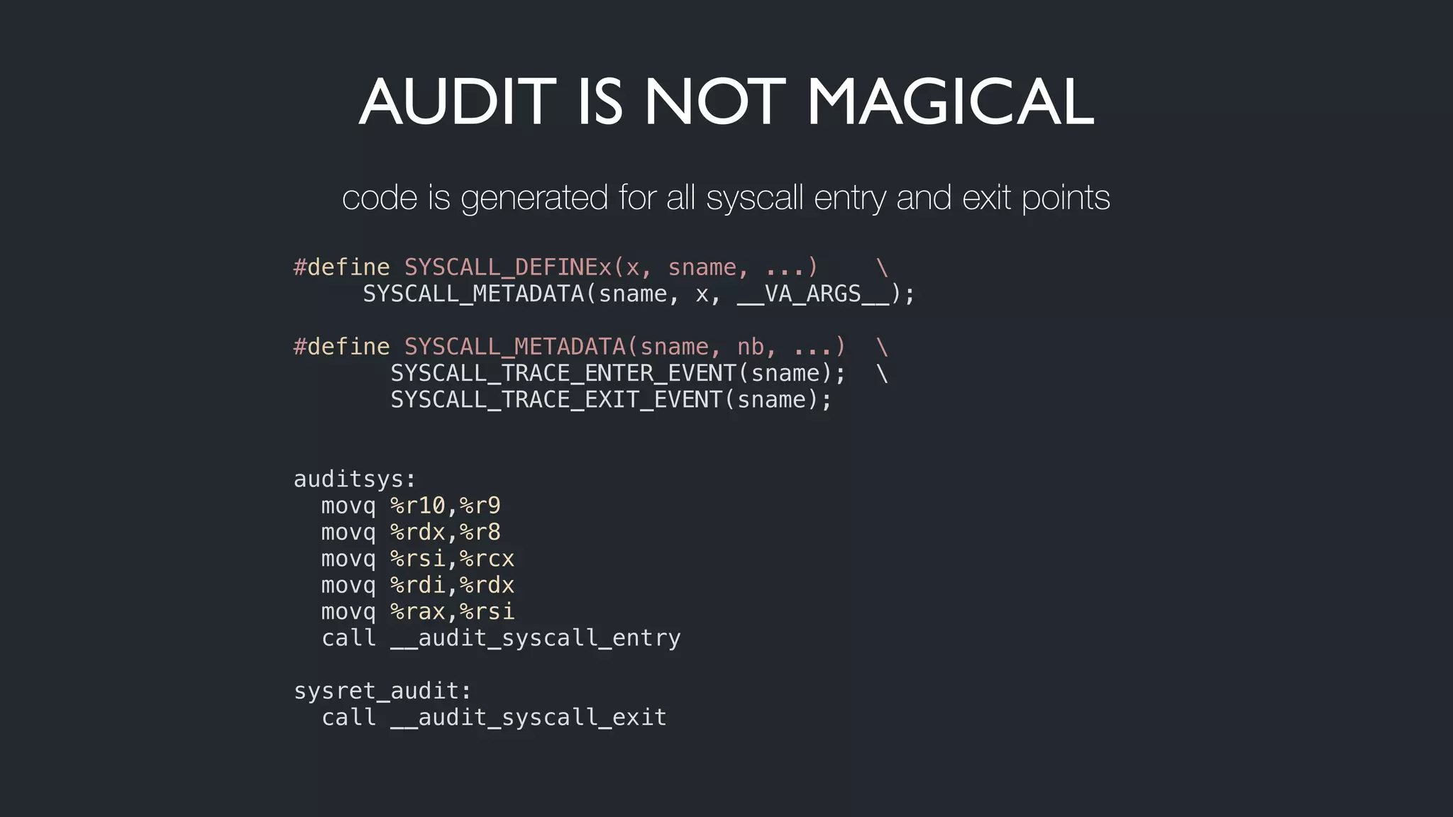AUDIT IS NOT MAGICAL
#define SYSCALL_DEFINEx(x, sname, ...) 
     SYSCALL_METADATA(sname, x, __VA_ARGS__);
!
#define SYSCALL_METADATA(sname, nb, ...)  
SYSCALL_TRACE_ENTER_EVENT(sname); 
       SYSCALL_TRACE_EXIT_EVENT(sname);
!
!
auditsys:
  movq %r10,%r9
  movq %rdx,%r8
  movq %rsi,%rcx
  movq %rdi,%rdx
  movq %rax,%rsi
  call __audit_syscall_entry
 
sysret_audit:
  call __audit_syscall_exit
code is generated for all syscall entry and exit points
 