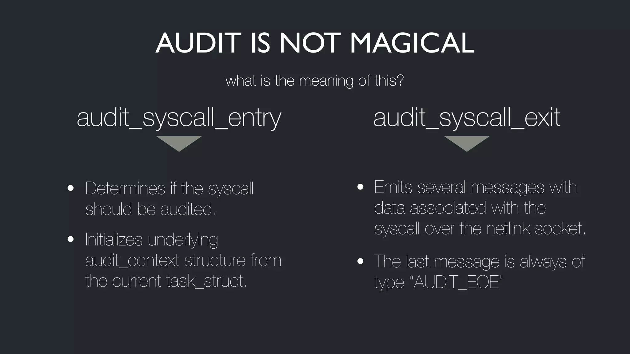 audit_syscall_entry audit_syscall_exit
• Determines if the syscall
should be audited.
• Initializes underlying
audit_context structure from
the current task_struct.
• Emits several messages with
data associated with the
syscall over the netlink socket.
• The last message is always of
type “AUDIT_EOE”
AUDIT IS NOT MAGICAL
what is the meaning of this?
 