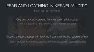FEAR AND LOATHING IN KERNEL/AUDIT.C
there can be only one
Only one process can read from the audit netlink socket
this is a good thing - the kernel only has to maintain one buffer
Creating a second reader will hĳack the ﬁrst and will not be restored on exit
I get it, otherwise the kernel would be required to keep a backlog stack of processes
 