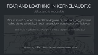 FEAR AND LOATHING IN KERNEL/AUDIT.C
debugging is impossible
Prior to linux 3.8, when the audit backlog was hit, and audit_log_start was
called during schedule_timeout : a deadlock would occur and fuck you
so if you’re in gdb and hit a breakpoint, it was a raging race to disable audit
I always forgot. The holes in the walls are a testament to that
 