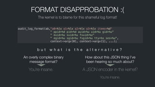 FORMAT DISAPPROBATION :(
The kernel is to blame for this shameful log format!
audit_log_format(ab,"a0=%lx a1=%lx a2=%lx a3=%lx items=%d"
" ppid=%d pid=%d auid=%u uid=%u gid=%u"
" euid=%u suid=%u fsuid=%u"
  " egid=%u sgid=%u fsgid=%u tty=%s ses=%u",
   context->argv[0], context->argv[1], ...);
b u t w h a t i s t h e a l t e r n a t i v e ?
You’re insane. A JSON encoder in the kernel?
You’re insane.
An overly complex binary
message format?
How about this JSON thing I’ve
been hearing so much about?
 