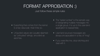 • Everything that comes from the kernel
is a key value pair, treat it like so.
• Unquoted values are (usually) deemed
as “untrusted” strings, encoded as
ascii-hex.
• The “serial number” is the kernel’s way
of designating multiple messages into
a single group. It is up to the user-land
application to reassemble.
• User-land sourced messages are
always encapsulated in a key of “msg”
• If you were like me, stop bitching and
deal with it.
Just follow these simple rules
FORMAT APPROBATION :)
 